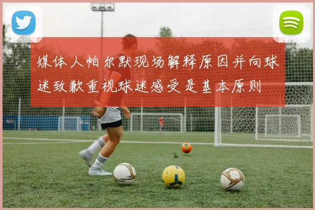 媒体人帕尔默现场解释原因并向球迷致歉重视球迷感受是基本原则
