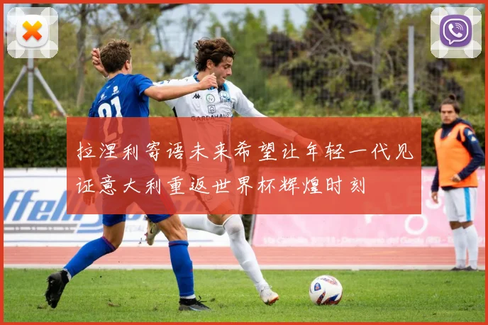 拉涅利寄语未来希望让年轻一代见证意大利重返世界杯辉煌时刻